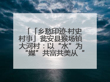 「乡愁印迹·村史村事」瓮安县猴场镇大河村：以“水”为“媒”共富共美从“河”而来
