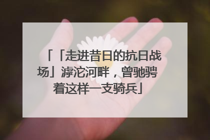 「走进昔日的抗日战场」滹沱河畔，曾驰骋着这样一支骑兵