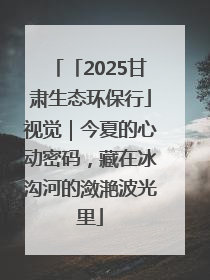 「2025甘肃生态环保行」视觉｜今夏的心动密码，藏在冰沟河的潋滟波光里