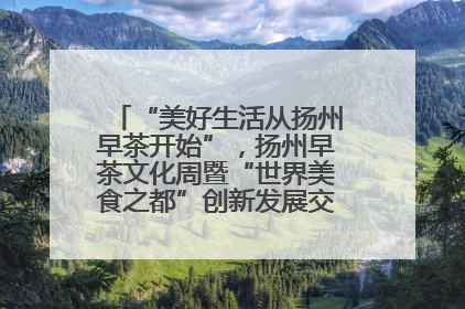 “美好生活从扬州早茶开始”，扬州早茶文化周暨“世界美食之都”创新发展交流活动启幕