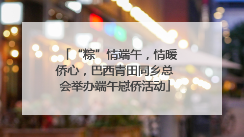 “粽”情端午，情暖侨心，巴西青田同乡总会举办端午慰侨活动