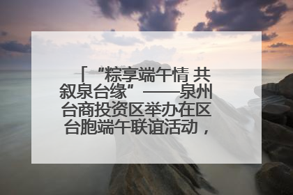 “粽享端午情 共叙泉台缘”——泉州台商投资区举办在区台胞端午联谊活动，共话同源深情