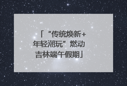 “传统焕新+年轻潮玩”燃动吉林端午假期