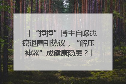 “捏捏”博主自曝患癌退圈引热议，“解压神器”成健康隐患？