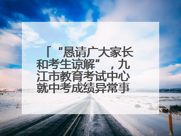 “恳请广大家长和考生谅解”，九江市教育考试中心就中考成绩异常事件致歉！