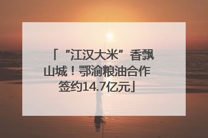 “江汉大米”香飘山城！鄂渝粮油合作签约14.7亿元