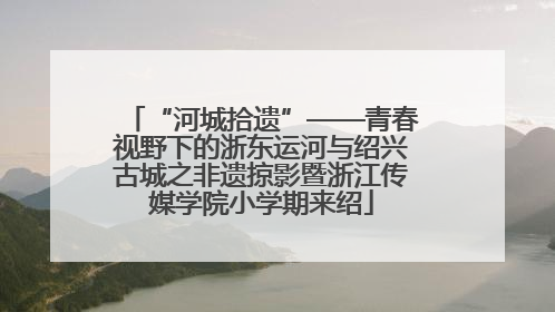 “河城拾遗”——青春视野下的浙东运河与绍兴古城之非遗掠影暨浙江传媒学院小学期来绍
