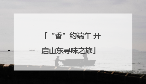 “香”约端午 开启山东寻味之旅