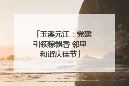 玉溪元江：党建引领粽飘香 邻里和谐庆佳节