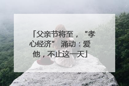 父亲节将至，“孝心经济” 涌动：爱他，不止这一天