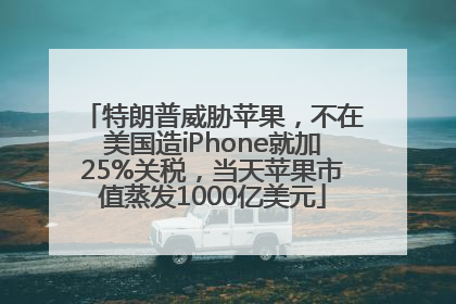 特朗普威胁苹果，不在美国造iPhone就加25%关税，当天苹果市值蒸发1000亿美元