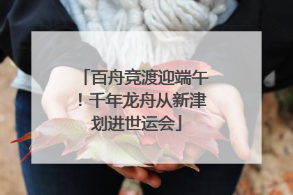 百舟竞渡迎端午！千年龙舟从新津划进世运会