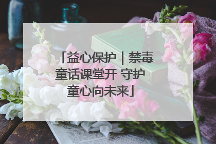 益心保护｜禁毒童话课堂开 守护童心向未来