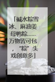 碱水粽雪冰、麻油姜母鸭粽……万物皆可包，“粽”头戏创意多
