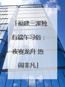 福建三溪独有端午习俗：夜赛龙舟 热闹非凡