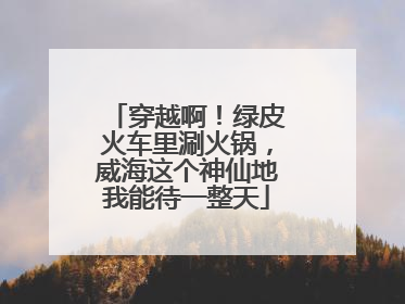 穿越啊！绿皮火车里涮火锅，威海这个神仙地我能待一整天