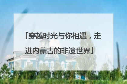 穿越时光与你相遇，走进内蒙古的非遗世界