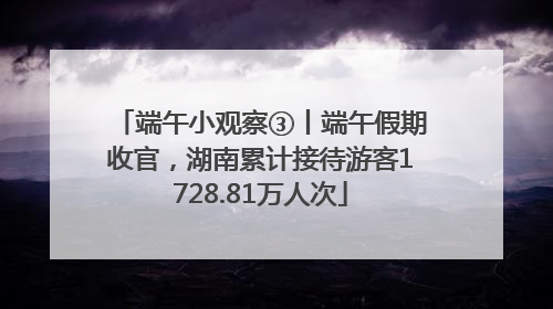 端午小观察③丨端午假期收官，湖南累计接待游客1728.81万人次