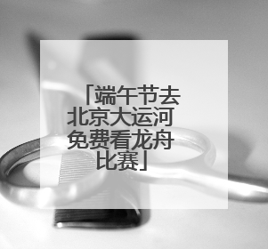 端午节去北京大运河免费看龙舟比赛
