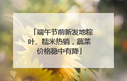 端午节前新发地粽叶、糯米热销，蔬菜价格稳中有降