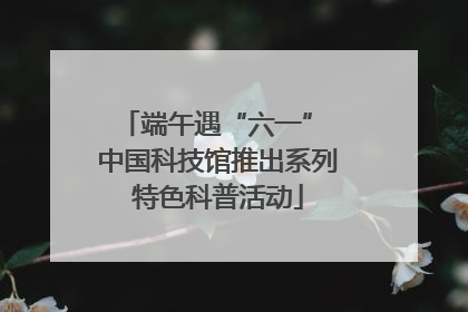 端午遇“六一” 中国科技馆推出系列特色科普活动