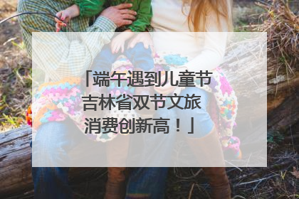 端午遇到儿童节 吉林省双节文旅消费创新高！