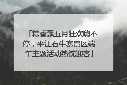 粽香飘五月狂欢嗨不停，平江石牛寨景区端午主题活动热忱迎客