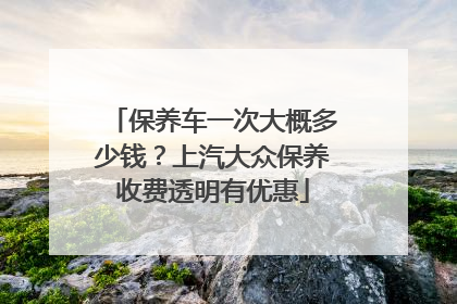 保养车一次大概多少钱？上汽大众保养收费透明有优惠