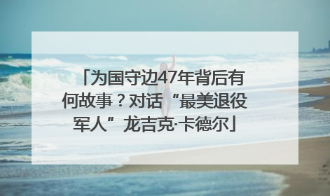 为国守边47年背后有何故事？对话“最美退役军人”龙吉克·卡德尔