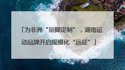 为非洲“量脚定制”，湖南运动品牌开启规模化“远征”