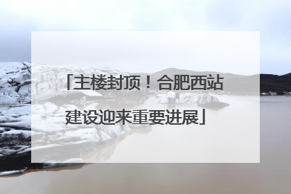 主楼封顶！合肥西站建设迎来重要进展