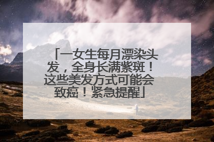 一女生每月漂染头发，全身长满紫斑！这些美发方式可能会致癌！紧急提醒