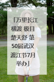 万里长江横渡 极目楚天舒 第50届武汉渡江节7月举办
