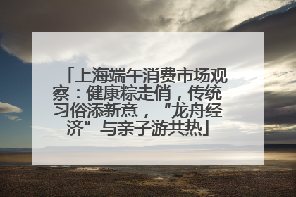 上海端午消费市场观察：健康粽走俏，传统习俗添新意，“龙舟经济”与亲子游共热