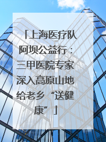 上海医疗队阿坝公益行：三甲医院专家深入高原山地给老乡“送健康”
