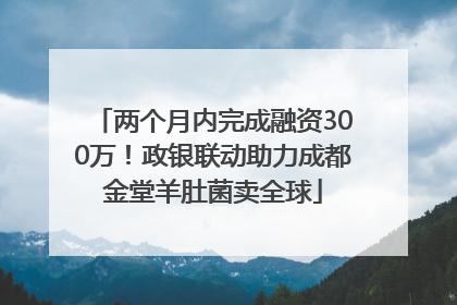 两个月内完成融资300万！政银联动助力成都金堂羊肚菌卖全球
