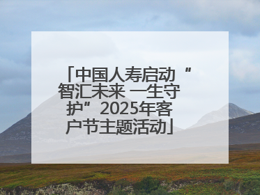 中国人寿启动“智汇未来 一生守护”2025年客户节主题活动