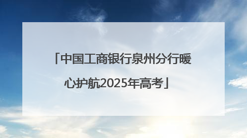 中国工商银行泉州分行暖心护航2025年高考