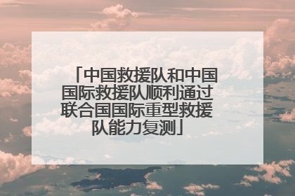 中国救援队和中国国际救援队顺利通过联合国国际重型救援队能力复测