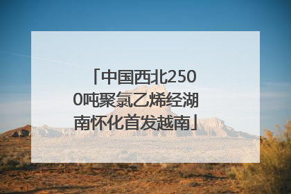 中国西北2500吨聚氯乙烯经湖南怀化首发越南