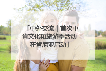 中外交流｜首次中肯文化和旅游季活动在肯尼亚启动
