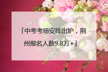 中考考场安排出炉，荆州报名人数9.8万+