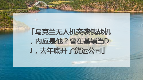 乌克兰无人机突袭俄战机，内应是他？曾在基辅当DJ，去年底开了货运公司