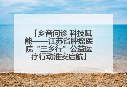 乡音问诊 科技赋能——江苏省肿瘤医院“三乡行”公益医疗行动淮安启航