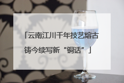 云南江川千年技艺熔古铸今续写新“铜话”