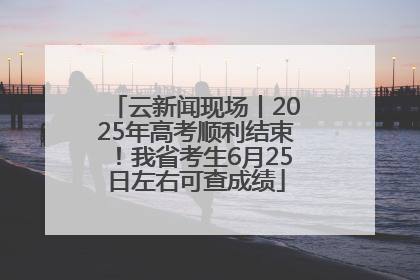 云新闻现场丨2025年高考顺利结束！我省考生6月25日左右可查成绩