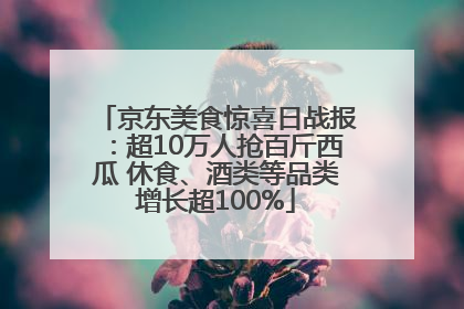 京东美食惊喜日战报：超10万人抢百斤西瓜 休食、酒类等品类增长超100%