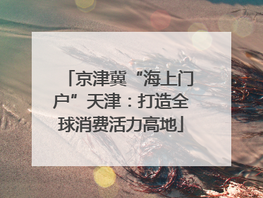京津冀“海上门户”天津：打造全球消费活力高地