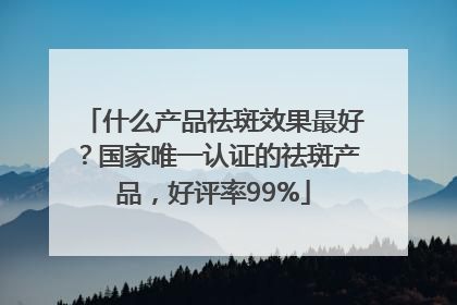 什么产品祛斑效果最好？国家唯一认证的祛斑产品，好评率99%