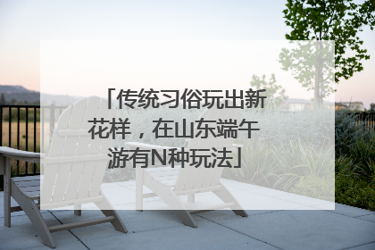 传统习俗玩出新花样，在山东端午游有N种玩法